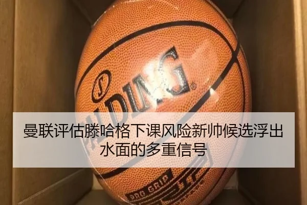 曼联评估滕哈格下课风险新帅候选浮出水面的多重信号