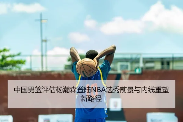 中国男篮评估杨瀚森登陆NBA选秀前景与内线重塑新路径
